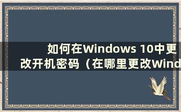 如何在Windows 10中更改开机密码（在哪里更改Windows 10中的开机密码）